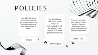 POLICIES
FOOD
Food & Drinks: Candy,
gum, food, and drink
are not permitted in the
classroom at any time
(with the exception of
water) .
IPAD/TECH
The School has a
clear policy on the
misuse of
technology that will
be adhered. I will
enforce all of these
policies in this class.
CHEATING
Academic misconduct
may result in a failing
grade on the entire
assignment or test,
parent notification, and
administrative referral.
 
