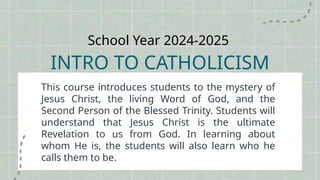 School Year 2024-2025
INTRO TO CATHOLICISM
This course introduces students to the mystery of
Jesus Christ, the living Word of God, and the
Second Person of the Blessed Trinity. Students will
understand that Jesus Christ is the ultimate
Revelation to us from God. In learning about
whom He is, the students will also learn who he
calls them to be.
 