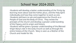 School Year 2024-2025
•Students will develop a better understanding of the Trinity by
learning more about God the Father, Jesus, and the Holy Spirit
individually and how they come together to work as one.
•Students will learn to see and experience the Church as a
People of God and the Body of Christ. They review the
precepts of the church and develop a greater understanding
of the Papacy and its origin and history.
•Students will be given a greater understanding of the Blessed
Virgin Mary’s role in the early Church as well as through the
entire history of the Church. Mary is seen as a Mother of the
Church and model for life.
 