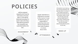 POLICIES
ASSIGNMENT
S
will be assigned
regularly and must be
returned on the due
date. A 10 % will be
deducted everyday if a
work is late and only a
30% will be granted if
the classwork was
submitted before the
test .
ATTENDANCE
regular attendance is
important to succeed
in this course. In case
of absence, you are
responsible of
obtaining notes and
missed assignments
from other students
or canvas.
Be on time!
MAKE-UP
All students must make up
any missing evaluation the
day they return to school. If
the student was late to
school and missed the test,
the student needs to take
the test that same day
during middle block or
after school. Students who
fail to make up a test on
the time and date
determined will lose points
by the day.
 