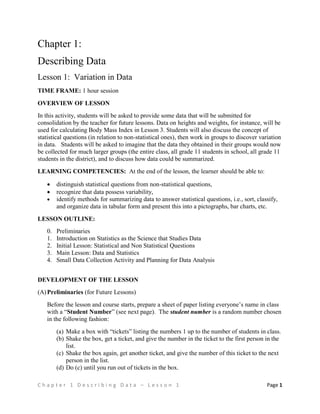 C h a p t e r 1 D e s c r i b i n g D a t a – L e s s o n 1 Page 1
Chapter 1:
Describing Data
Lesson 1: Variation in Data
TIME FRAME: 1 hour session
OVERVIEW OF LESSON
In this activity, students will be asked to provide some data that will be submitted for
consolidation by the teacher for future lessons. Data on heights and weights, for instance, will be
used for calculating Body Mass Index in Lesson 3. Students will also discuss the concept of
statistical questions (in relation to non-statistical ones), then work in groups to discover variation
in data. Students will be asked to imagine that the data they obtained in their groups would now
be collected for much larger groups (the entire class, all grade 11 students in school, all grade 11
students in the district), and to discuss how data could be summarized.
LEARNING COMPETENCIES: At the end of the lesson, the learner should be able to:
 distinguish statistical questions from non-statistical questions,
 recognize that data possess variability,
 identify methods for summarizing data to answer statistical questions, i.e., sort, classify,
and organize data in tabular form and present this into a pictographs, bar charts, etc.
LESSON OUTLINE:
0. Preliminaries
1. Introduction on Statistics as the Science that Studies Data
2. Initial Lesson: Statistical and Non Statistical Questions
3. Main Lesson: Data and Statistics
4. Small Data Collection Activity and Planning for Data Analysis
DEVELOPMENT OF THE LESSON
(A)Preliminaries (for Future Lessons)
Before the lesson and course starts, prepare a sheet of paper listing everyone’s name in class
with a “Student Number” (see next page). The student number is a random number chosen
in the following fashion:
(a) Make a box with “tickets” listing the numbers 1 up to the number of students in class.
(b) Shake the box, get a ticket, and give the number in the ticket to the first person in the
list.
(c) Shake the box again, get another ticket, and give the number of this ticket to the next
person in the list.
(d) Do (c) until you run out of tickets in the box.
 