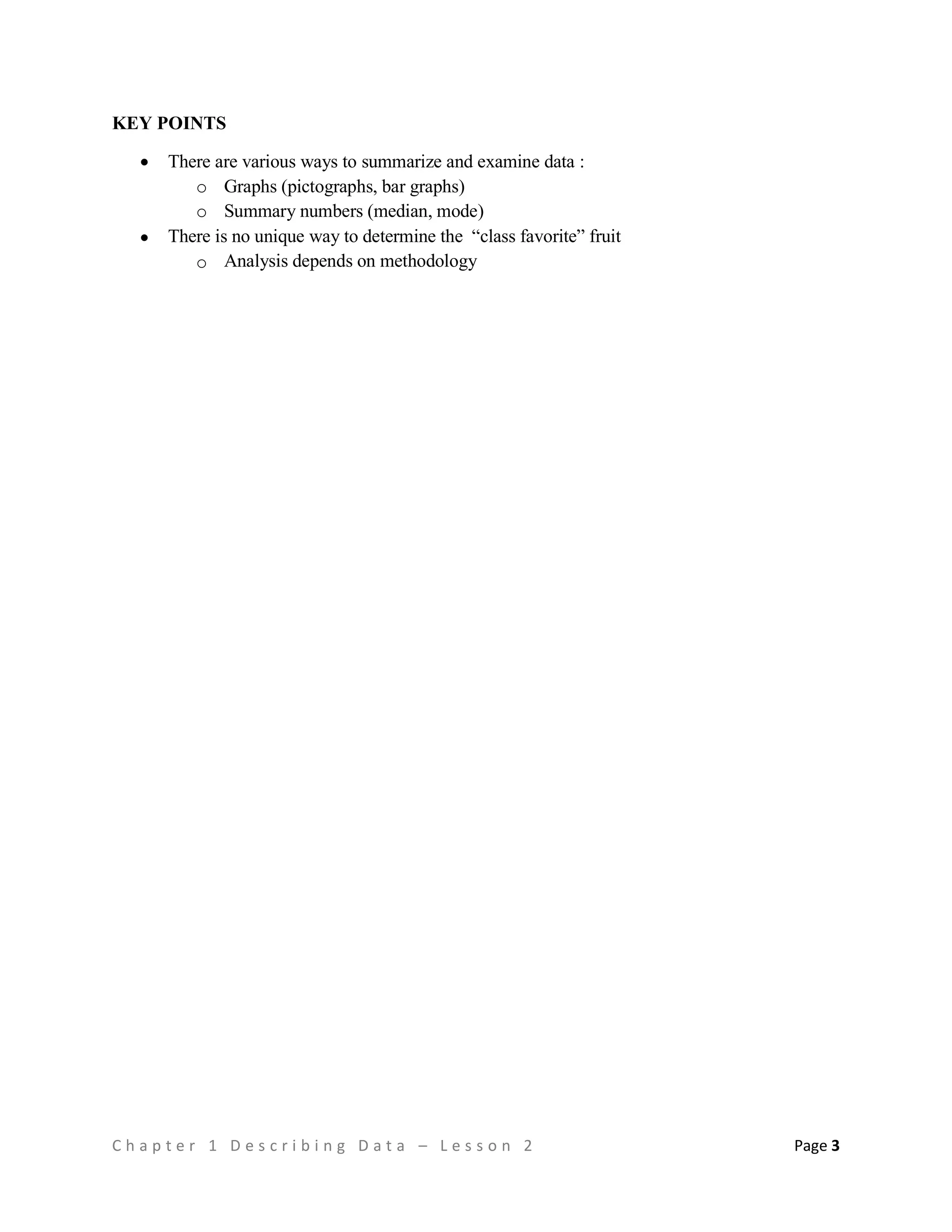 C h a p t e r 1 D e s c r i b i n g D a t a – L e s s o n 2 Page 3
KEY POINTS
 There are various ways to summarize and examine data :
o Graphs (pictographs, bar graphs)
o Summary numbers (median, mode)
 There is no unique way to determine the “class favorite” fruit
o Analysis depends on methodology
 