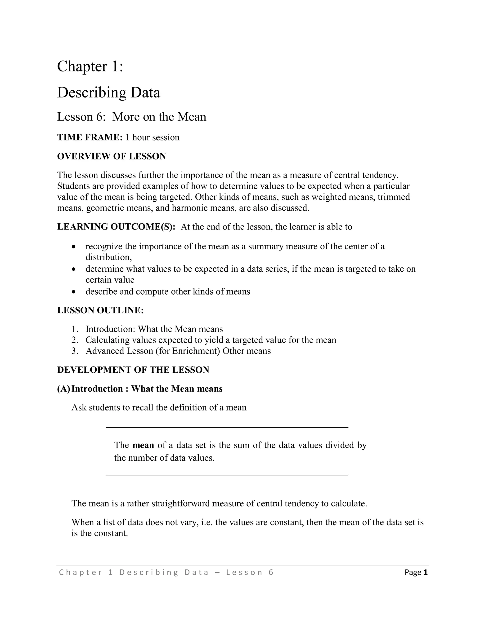 C h a p t e r 1 D e s c r i b i n g D a t a – L e s s o n 6 Page 1
Chapter 1:
Describing Data
Lesson 6: More on the Mean
TIME FRAME: 1 hour session
OVERVIEW OF LESSON
The lesson discusses further the importance of the mean as a measure of central tendency.
Students are provided examples of how to determine values to be expected when a particular
value of the mean is being targeted. Other kinds of means, such as weighted means, trimmed
means, geometric means, and harmonic means, are also discussed.
LEARNING OUTCOME(S): At the end of the lesson, the learner is able to
 recognize the importance of the mean as a summary measure of the center of a
distribution,
 determine what values to be expected in a data series, if the mean is targeted to take on
certain value
 describe and compute other kinds of means
LESSON OUTLINE:
1. Introduction: What the Mean means
2. Calculating values expected to yield a targeted value for the mean
3. Advanced Lesson (for Enrichment) Other means
DEVELOPMENT OF THE LESSON
(A)Introduction : What the Mean means
Ask students to recall the definition of a mean
The mean of a data set is the sum of the data values divided by
the number of data values.
The mean is a rather straightforward measure of central tendency to calculate.
When a list of data does not vary, i.e. the values are constant, then the mean of the data set is
is the constant.
 