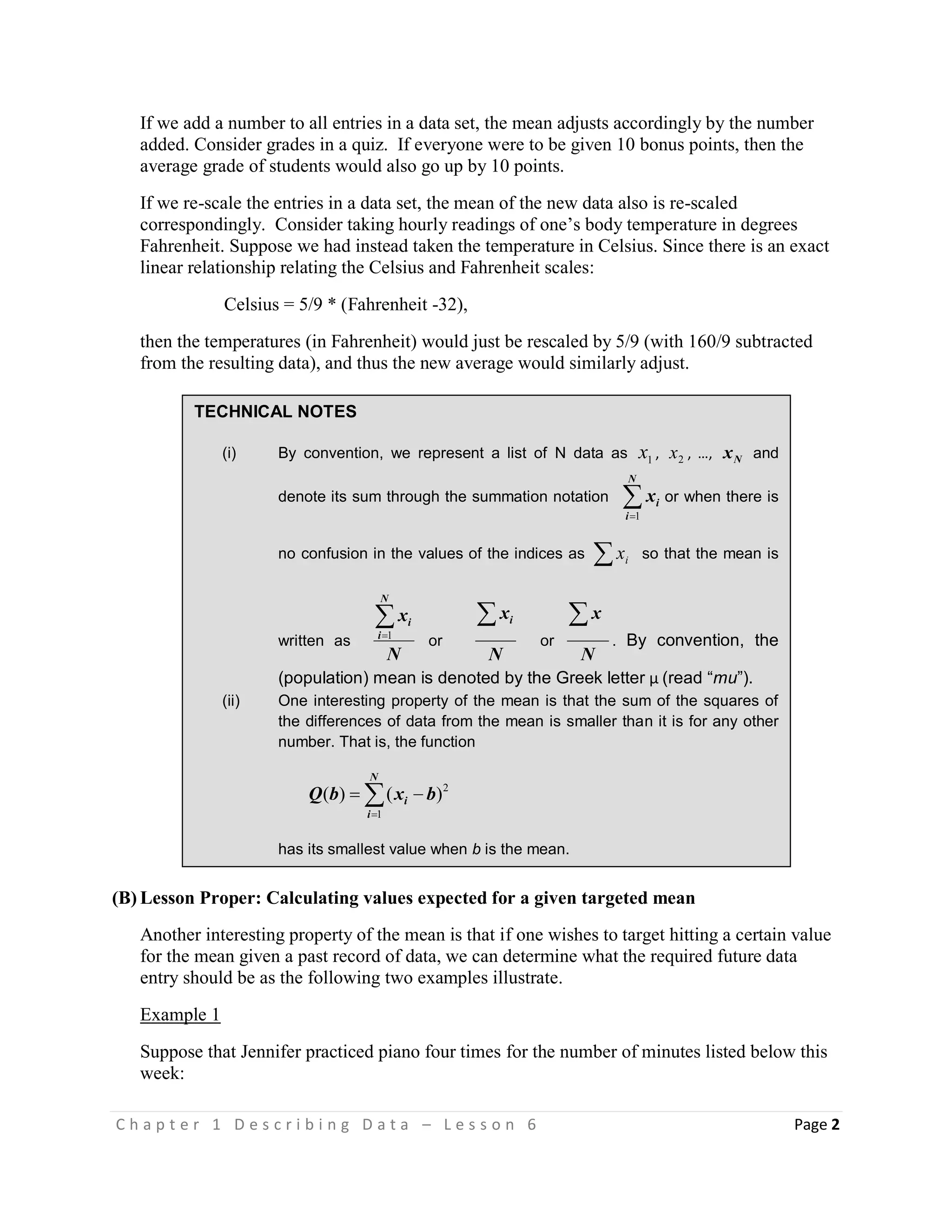 C h a p t e r 1 D e s c r i b i n g D a t a – L e s s o n 6 Page 2
TECHNICAL NOTES
(i) By convention, we represent a list of N data as 1x , 2x , …, Nx and
denote its sum through the summation notation 
N
i
ix
1
or when there is
no confusion in the values of the indices as  ix so that the mean is
written as
N
x
N
i
i1
or
N
xi
or
N
x
. By convention, the
(population) mean is denoted by the Greek letter µ (read “mu”).
(ii) One interesting property of the mean is that the sum of the squares of
the differences of data from the mean is smaller than it is for any other
number. That is, the function


N
i
i bxbQ
1
2
)()(
has its smallest value when b is the mean.
If we add a number to all entries in a data set, the mean adjusts accordingly by the number
added. Consider grades in a quiz. If everyone were to be given 10 bonus points, then the
average grade of students would also go up by 10 points.
If we re-scale the entries in a data set, the mean of the new data also is re-scaled
correspondingly. Consider taking hourly readings of one’s body temperature in degrees
Fahrenheit. Suppose we had instead taken the temperature in Celsius. Since there is an exact
linear relationship relating the Celsius and Fahrenheit scales:
Celsius = 5/9 * (Fahrenheit -32),
then the temperatures (in Fahrenheit) would just be rescaled by 5/9 (with 160/9 subtracted
from the resulting data), and thus the new average would similarly adjust.
(B) Lesson Proper: Calculating values expected for a given targeted mean
Another interesting property of the mean is that if one wishes to target hitting a certain value
for the mean given a past record of data, we can determine what the required future data
entry should be as the following two examples illustrate.
Example 1
Suppose that Jennifer practiced piano four times for the number of minutes listed below this
week:
 
