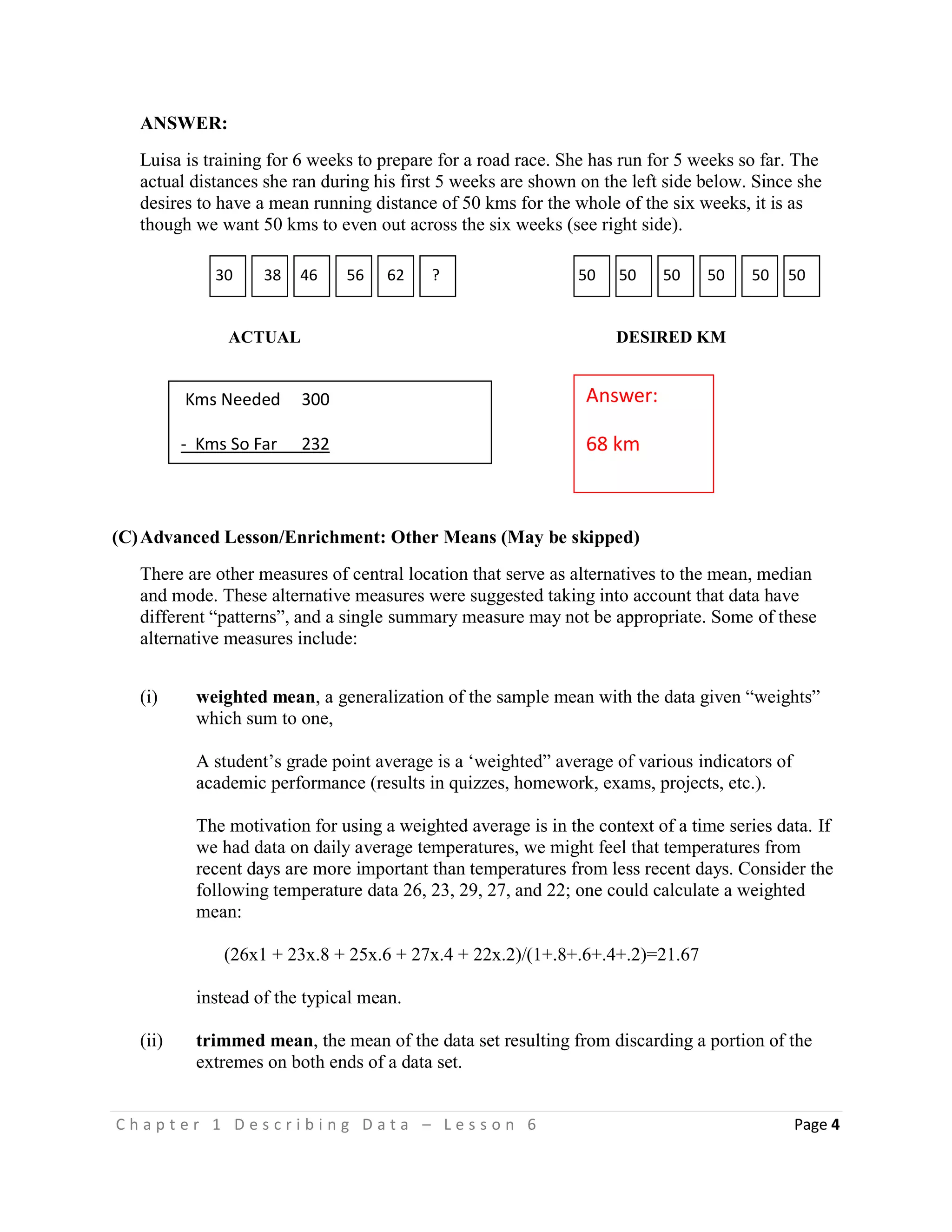 C h a p t e r 1 D e s c r i b i n g D a t a – L e s s o n 6 Page 4
ANSWER:
Luisa is training for 6 weeks to prepare for a road race. She has run for 5 weeks so far. The
actual distances she ran during his first 5 weeks are shown on the left side below. Since she
desires to have a mean running distance of 50 kms for the whole of the six weeks, it is as
though we want 50 kms to even out across the six weeks (see right side).
ACTUAL DESIRED KM
(C)Advanced Lesson/Enrichment: Other Means (May be skipped)
There are other measures of central location that serve as alternatives to the mean, median
and mode. These alternative measures were suggested taking into account that data have
different “patterns”, and a single summary measure may not be appropriate. Some of these
alternative measures include:
(i) weighted mean, a generalization of the sample mean with the data given “weights”
which sum to one,
A student’s grade point average is a ‘weighted” average of various indicators of
academic performance (results in quizzes, homework, exams, projects, etc.).
The motivation for using a weighted average is in the context of a time series data. If
we had data on daily average temperatures, we might feel that temperatures from
recent days are more important than temperatures from less recent days. Consider the
following temperature data 26, 23, 29, 27, and 22; one could calculate a weighted
mean:
(26x1 + 23x.8 + 25x.6 + 27x.4 + 22x.2)/(1+.8+.6+.4+.2)=21.67
instead of the typical mean.
(ii) trimmed mean, the mean of the data set resulting from discarding a portion of the
extremes on both ends of a data set.
Answer:
68 km
30 38 46 56 62 ? 50 50 50 50 50 50
Kms Needed 300
- Kms So Far 232
Run #6 34
 