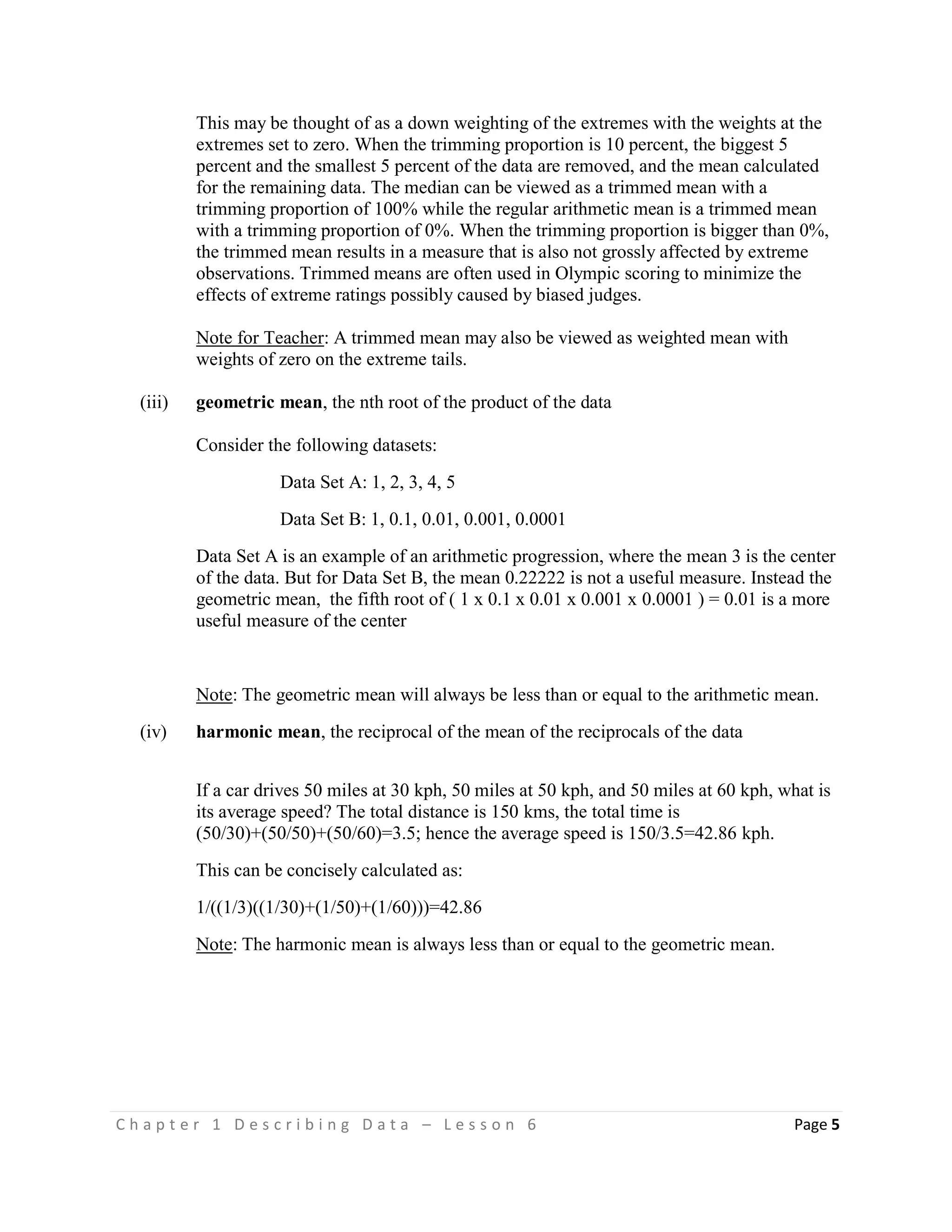 C h a p t e r 1 D e s c r i b i n g D a t a – L e s s o n 6 Page 5
This may be thought of as a down weighting of the extremes with the weights at the
extremes set to zero. When the trimming proportion is 10 percent, the biggest 5
percent and the smallest 5 percent of the data are removed, and the mean calculated
for the remaining data. The median can be viewed as a trimmed mean with a
trimming proportion of 100% while the regular arithmetic mean is a trimmed mean
with a trimming proportion of 0%. When the trimming proportion is bigger than 0%,
the trimmed mean results in a measure that is also not grossly affected by extreme
observations. Trimmed means are often used in Olympic scoring to minimize the
effects of extreme ratings possibly caused by biased judges.
Note for Teacher: A trimmed mean may also be viewed as weighted mean with
weights of zero on the extreme tails.
(iii) geometric mean, the nth root of the product of the data
Consider the following datasets:
Data Set A: 1, 2, 3, 4, 5
Data Set B: 1, 0.1, 0.01, 0.001, 0.0001
Data Set A is an example of an arithmetic progression, where the mean 3 is the center
of the data. But for Data Set B, the mean 0.22222 is not a useful measure. Instead the
geometric mean, the fifth root of ( 1 x 0.1 x 0.01 x 0.001 x 0.0001 ) = 0.01 is a more
useful measure of the center
Note: The geometric mean will always be less than or equal to the arithmetic mean.
(iv) harmonic mean, the reciprocal of the mean of the reciprocals of the data
If a car drives 50 miles at 30 kph, 50 miles at 50 kph, and 50 miles at 60 kph, what is
its average speed? The total distance is 150 kms, the total time is
(50/30)+(50/50)+(50/60)=3.5; hence the average speed is 150/3.5=42.86 kph.
This can be concisely calculated as:
1/((1/3)((1/30)+(1/50)+(1/60)))=42.86
Note: The harmonic mean is always less than or equal to the geometric mean.
 