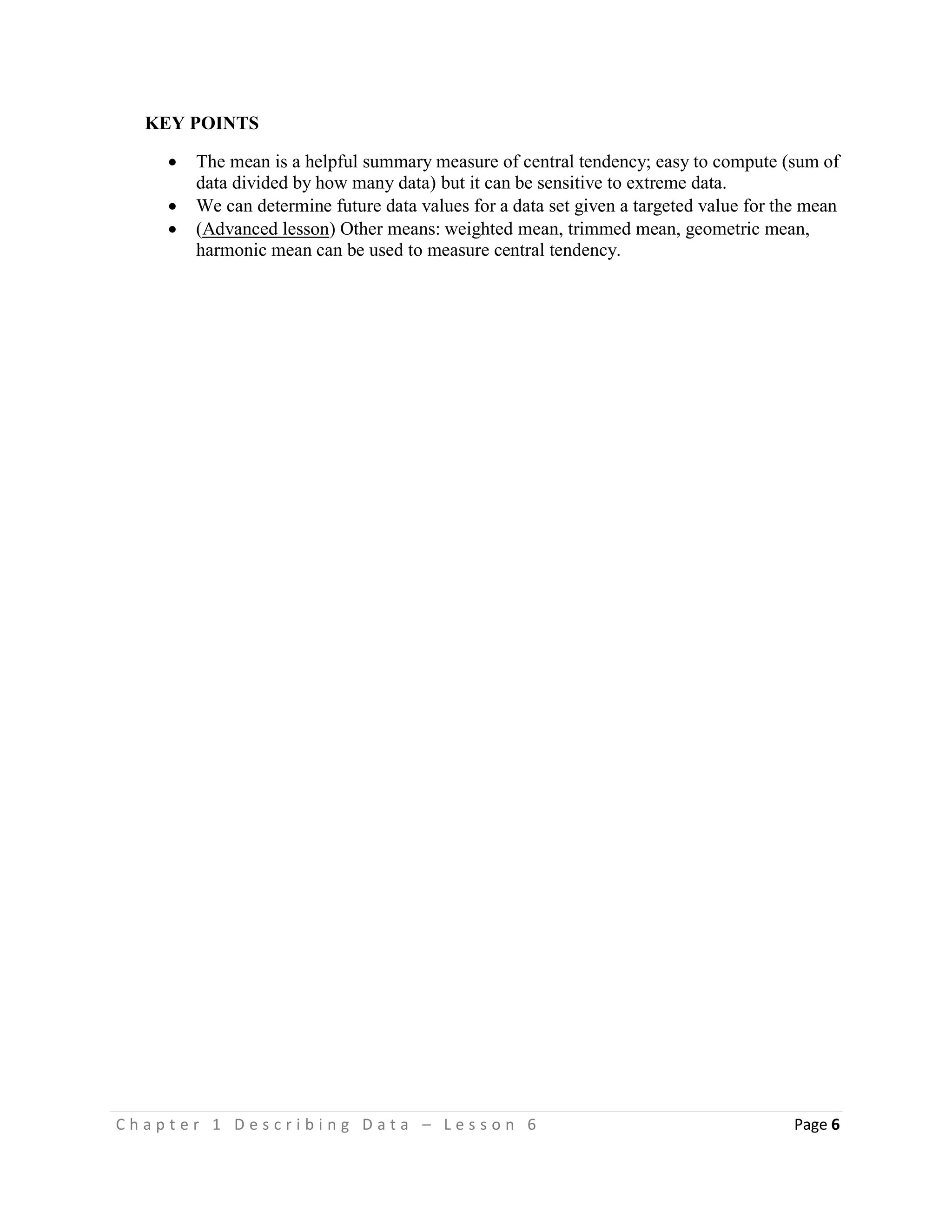 C h a p t e r 1 D e s c r i b i n g D a t a – L e s s o n 6 Page 6
KEY POINTS
 The mean is a helpful summary measure of central tendency; easy to compute (sum of
data divided by how many data) but it can be sensitive to extreme data.
 We can determine future data values for a data set given a targeted value for the mean
 (Advanced lesson) Other means: weighted mean, trimmed mean, geometric mean,
harmonic mean can be used to measure central tendency.
 
