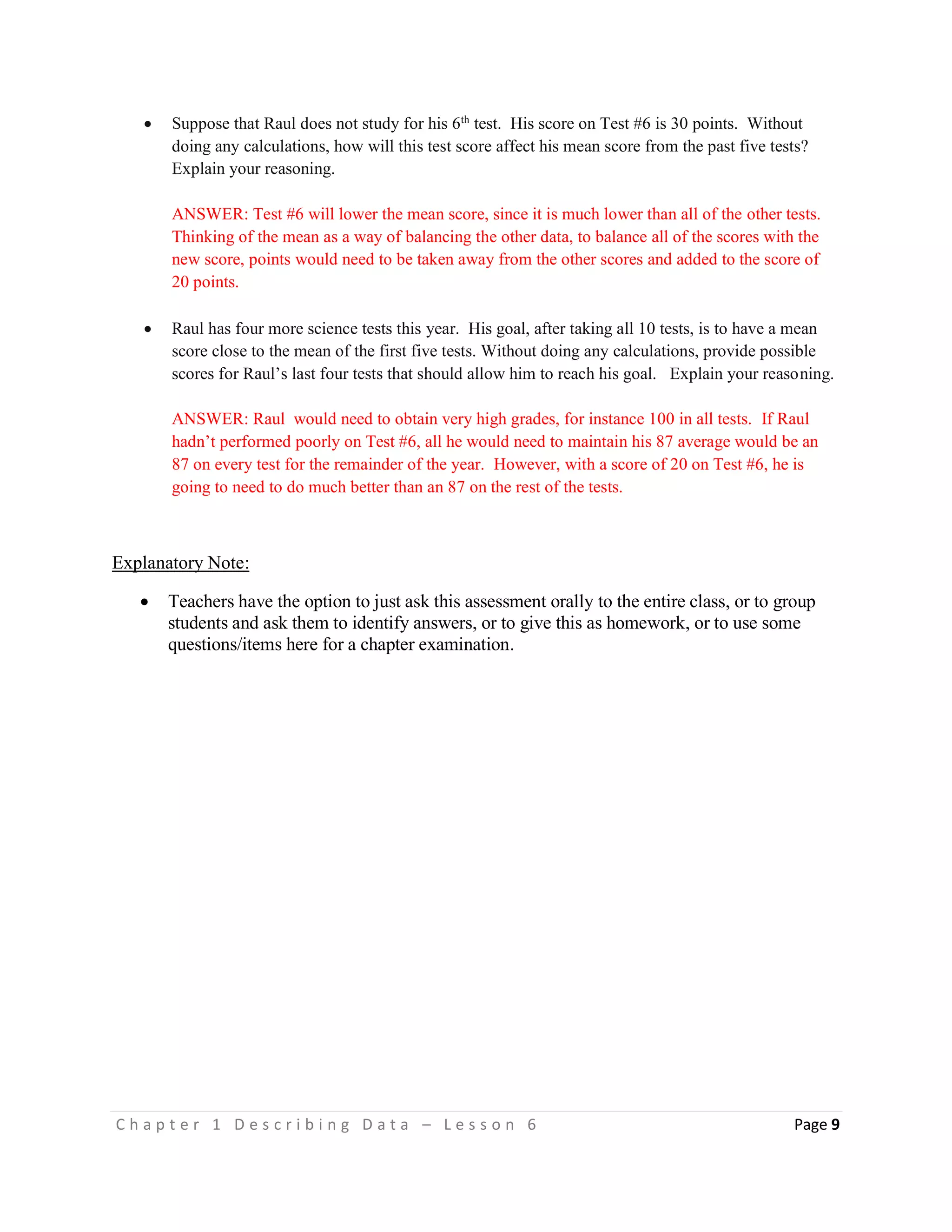 C h a p t e r 1 D e s c r i b i n g D a t a – L e s s o n 6 Page 9
 Suppose that Raul does not study for his 6th
test. His score on Test #6 is 30 points. Without
doing any calculations, how will this test score affect his mean score from the past five tests?
Explain your reasoning.
ANSWER: Test #6 will lower the mean score, since it is much lower than all of the other tests.
Thinking of the mean as a way of balancing the other data, to balance all of the scores with the
new score, points would need to be taken away from the other scores and added to the score of
20 points.
 Raul has four more science tests this year. His goal, after taking all 10 tests, is to have a mean
score close to the mean of the first five tests. Without doing any calculations, provide possible
scores for Raul’s last four tests that should allow him to reach his goal. Explain your reasoning.
ANSWER: Raul would need to obtain very high grades, for instance 100 in all tests. If Raul
hadn’t performed poorly on Test #6, all he would need to maintain his 87 average would be an
87 on every test for the remainder of the year. However, with a score of 20 on Test #6, he is
going to need to do much better than an 87 on the rest of the tests.
Explanatory Note:
 Teachers have the option to just ask this assessment orally to the entire class, or to group
students and ask them to identify answers, or to give this as homework, or to use some
questions/items here for a chapter examination.
 