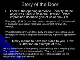 Story of the Door Look at the opening sentence.  Identify all the adjectives used to describe Utterson.  What impression do these give of us of him? P9 Personality: ‘Cold’ (no emotion), ‘scanty’ (not generous), ‘embarrassed in discourse’ (anti-social), ‘backward in sentiment’ (shows little emotion) Physical description: ‘lean, long, dusty and dreary’ (dry, boring, use of monosyllabic words to emphasise how ordinary in physical appearance he is. 2.  Duality means to have two sides to you.  How  is Utterson an example of this? He is a combination of unappealing characteristics and a lovable quality! The connective  ‘yet’  emphasises duality.  Why is he  ‘lovable’ ?  Suggestion maybe there is a hidden side.  Perhaps people like him because he keeps their secrets. 