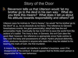 Story of the Door 3.   Stevenson tells us that Utterson would ‘let my brother go to the devil in his own way.’  What do you think this means?  What does it tell us about his attitude towards responsibility and others? p9 Utterson says he inclines to “Cain's heresy”: he would "let his brother go to the Devil" (e. g., be as dissolute as he likes). This reference to Genesis  foreshadows events: the good person(ality) Jekyll lets free the evil person(ality) Hyde. Eventually he has to kill him to save the world from the actions of a sadist. The irony is that, in Genesis, the evil Cain slew the good Abel; however, the reference is appropriate since Hyde wishes to take over the body and possessions of Jekyll. Hyde's physical deformity, which produces revulsion in anyone who sees him, may be related to his bearing the mark of Cain, the first murderer. It means that he would not interfere in another’s business, even if he disapproved of his conduct. It would appear that he thinks each person is responsible for his own behaviour.  