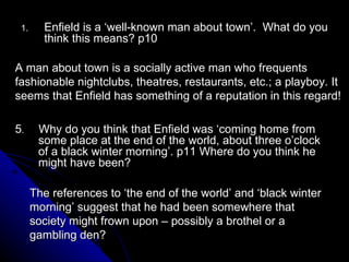 Enfield is a ‘well-known man about town’.  What do you think this means? p10 A man about town is a socially active man who frequents fashionable nightclubs, theatres, restaurants, etc.; a playboy. It seems that Enfield has something of a reputation in this regard! 5 .  Why do you think that Enfield was ‘coming home from some place at the end of the world, about three o’clock of a black winter morning’. p11 Where do you think he might have been? The references to ‘the end of the world’ and ‘black winter morning’ suggest that he had been somewhere that society might frown upon – possibly a brothel or a gambling den? 
