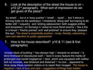 6.  Look at the description of the street the house is on –p10 (2 nd  paragraph).  What sort of impression do we get given of the place? ‘ by street’… but in a ‘busy quarter’ / ‘small’… ‘quiet’…  but ‘it drove a thriving trade on the weekdays’ / inhabitants ‘doing well’ but hoping to do better still’ / ‘coquetry’  and ‘smiling saleswomen’ both suggest artifice and temptation / on Sundays it ‘veiled its more florid charms’ / ‘like a fire in a forest’ / ‘freshly painted’ and ‘well polished’ to ensure they ‘pleased the eye’.  The street is essentially positive – lively, friendly, welcoming – care and attention to public appearance! 7.  How is the house described?  p10 & 11 (last & first paragraphs) ‘ sinister block of building’ / ‘two storeys high’ / ‘showed no window’ / ‘a blind forehead of discoloured wall’ / ‘ bore in every feature the marks of prolonged and sordid negligence’ / ‘door, which was equipped with neither bell nor knocker, was blistered and distained’ / ‘no one… appeared to drive away these random visitors or to repair their ravages’  The house is negative – lack of love and care – suggestion of things kept hidden  