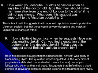 8.  How would you describe Enfield’s behaviour when he says he and the doctor told Hyde that they ‘should make his name stink from one end of London to the other’ if he did not pay money.  What does this suggest was important to the Victorian people? p12 This is blackmail! It suggests that image and reputation were important in Victorian society, but that these could be very deceptive and mask an undesirable character within. He is hypocritical in suggesting this because he, himself, was guilty of blackmailing Hyde. The quotation describing Jekyll is ‘the very pink of proprieties, celebrated too, and (what makes it worse) one of your fellows who do what they call good.’ It suggests that Enfield has a good opinion of Jekyll and thinks he doesn’t deserve this treatment from Hyde. 9.  How is Enfield hypocritical when he suggests Hyde was blackmailing Jekyll.  Can you find a quotation at the bottom of p13 to describe Jekyll?  What does this suggest about Enfield’s attitude towards him? 
