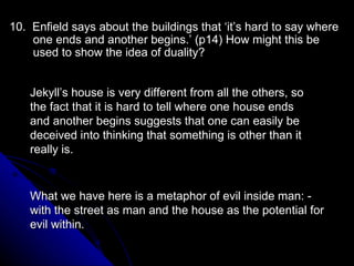 10.  Enfield says about the buildings that ‘it’s hard to say where one ends and another begins.’ (p14) How might this be used to show the idea of duality?  Jekyll’s house is very different from all the others, so the fact that it is hard to tell where one house ends and another begins suggests that one can easily be deceived into thinking that something is other than it really is. What we have here is a metaphor of evil inside man: -  with the street as man and the house as the potential for evil within. 