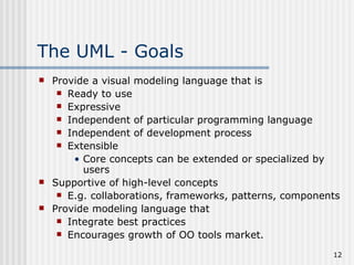 The UML - Goals Provide a visual modeling language that is Ready to use Expressive Independent of particular programming language Independent of development process Extensible Core concepts can be extended or specialized by users Supportive of high-level concepts E.g. collaborations, frameworks, patterns, components Provide modeling language that  Integrate best practices Encourages growth of OO tools market.  
