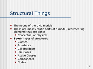 Structural Things The nouns of the UML models These are mostly static parts of a model, representing elements that are either Conceptual or physical Seven  types of structures Classes Interfaces Collaboration Use Cases Active Classes Components Nodes 