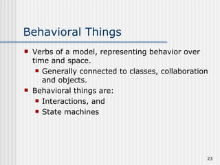 Behavioral Things Verbs of a model, representing behavior over time and space. Generally connected to classes, collaboration and objects. Behavioral things are: Interactions, and State machines 