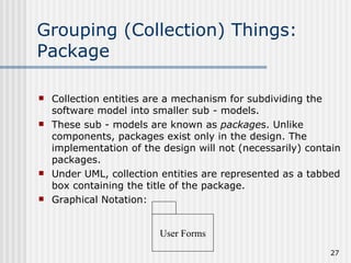 Grouping (Collection) Things: Package Collection entities are a mechanism for subdividing the software model into smaller sub - models. These sub - models are known as  package s. Unlike components, packages exist only in the design. The implementation of the design will not (necessarily) contain packages. Under UML, collection entities are represented as a tabbed box containing the title of the package. Graphical Notation: User Forms 