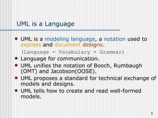 UML is a Language UML is a  modeling language , a  notation  used to  express  and  document   designs. (Language = Vocabulary + Grammar) Language for communication. UML unifies the notation of Booch, Rumbaugh (OMT) and Jacobson(OOSE). UML proposes a standard for technical exchange of models and designs. UML tells how to create and read well-formed models. 