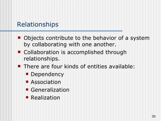 Relationships Objects contribute to the behavior of a system by collaborating with one another. Collaboration is accomplished through relationships. There are four kinds of entities available: Dependency Association Generalization Realization 