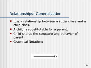 Relationships: Generalization It is a relationship between a super-class and a child class. A child is substitutable for a parent. Child shares the structure and behavior of parent. Graphical Notation: 