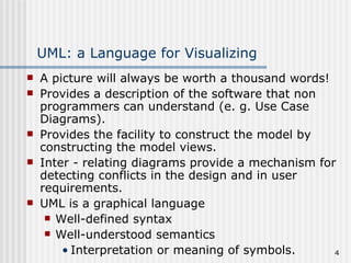 UML: a Language for Visualizing A picture will always be worth a thousand words! Provides a description of the software that non programmers can understand (e. g. Use Case Diagrams). Provides the facility to construct the model by constructing the model views. Inter - relating diagrams provide a mechanism for detecting conflicts in the design and in user requirements. UML is a graphical language Well-defined syntax Well-understood semantics Interpretation or meaning of symbols. 