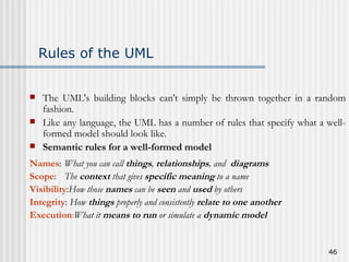 Rules of the UML The UML's building blocks can't simply be thrown together in a random fashion.  Like any language, the UML has a number of rules that specify what a well-formed model should look like.  Semantic rules for a well-formed model Names :  What you can call  things ,  relationships , and  diagrams Scope :  The  context  that gives  specific meaning  to a name   Visibility : How those  names  can be  seen  and  used  by others Integrity :  How  things  properly and consistently  relate to one another   Execution : What it  means   to run  or simulate a  dynamic model   