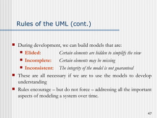 Rules of the UML (cont.) During development, we can build models that are: Elided: Certain elements are hidden to simplify the view  Incomplete: Certain elements may be missing Inconsistent: The integrity of the model is not guaranteed These are all necessary if we are to use the models to develop understanding Rules encourage – but do not force – addressing all the important aspects of modeling a system over time. 