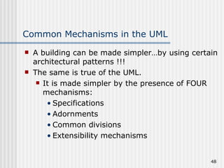 Common Mechanisms in the UML A building can be made simpler…by using certain architectural patterns !!! The same is true of the UML. It is made simpler by the presence of FOUR mechanisms: Specifications Adornments Common divisions Extensibility mechanisms  
