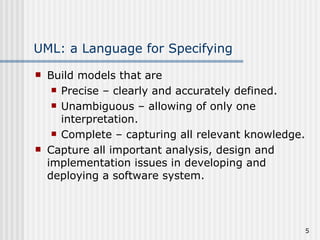 UML: a Language for Specifying Build models that are Precise – clearly and accurately defined. Unambiguous – allowing of only one interpretation. Complete – capturing all relevant knowledge. Capture all important analysis, design and implementation issues in developing and deploying a software system. 