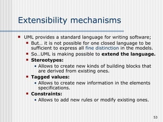Extensibility mechanisms  UML provides a standard language for writing software; But… it is not possible for one closed language to be sufficient to express all  fine distinction  in the models. So…UML is making possible to  extend the language. Stereotypes: Allows to   create new kinds of building blocks that are derived from existing ones. Tagged values: Allows to create new information in the elements specifications. Constraints: Allows to add new rules or modify existing ones. 