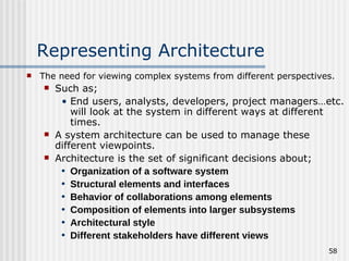 Representing Architecture The need for viewing complex systems from different perspectives. Such as; End users, analysts, developers, project managers…etc. will look at the system in different ways at different times. A system architecture can be used to manage these different viewpoints. Architecture is the set of significant decisions about; Organization of a software system Structural elements and interfaces Behavior of collaborations among elements Composition of elements into larger subsystems Architectural style Different stakeholders have different views 
