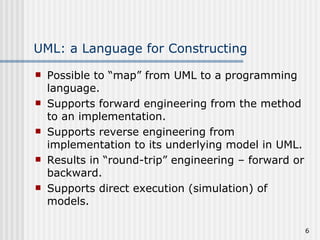 UML: a Language for Constructing Possible to “map” from UML to a programming language. Supports forward engineering from the method to an implementation. Supports reverse engineering from implementation to its underlying model in UML. Results in “round-trip” engineering – forward or backward. Supports direct execution (simulation) of models. 