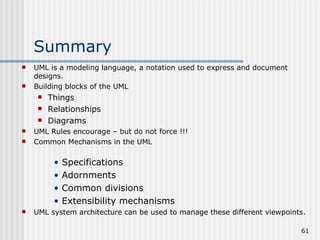 Summary UML is a modeling language, a notation used to express and document designs. Building blocks of the UML Things Relationships Diagrams UML Rules encourage – but do not force !!! Common Mechanisms in the UML Specifications Adornments Common divisions Extensibility mechanisms  UML system architecture can be used to manage these different viewpoints. 