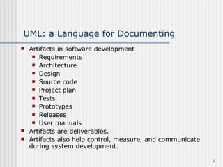 UML: a Language for Documenting Artifacts in software development Requirements Architecture Design Source code Project plan Tests Prototypes Releases User manuals Artifacts are deliverables. Artifacts also help control, measure, and communicate during system development. 