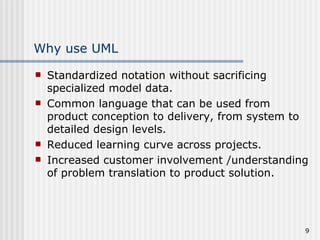 Why use UML Standardized notation without sacrificing specialized model data. Common language that can be used from product conception to delivery, from system to detailed design levels. Reduced learning curve across projects. Increased customer involvement /understanding of problem translation to product solution. 