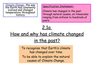 2.1a  How and why has climate changed in the past? To recognise that Earth’s climate has changed over time To be able to explain the natural causes of Climate Change. Climate Change-  the way the Earth has constantly evolved and changed temperature throughout history Specification Statement- Climate has changed in the past through natural causes, on timescales ranging from millions to hundreds of years 