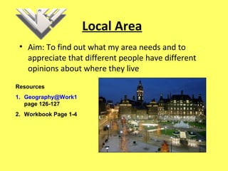 Local Area
• Aim: To find out what my area needs and to
appreciate that different people have different
opinions about where they live
Resources
1. Geography@Work1
page 126-127
2. Workbook Page 1-4
 