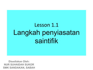 Lesson 1.1
      Langkah penyiasatan
            saintifik

   Disediakan Oleh:
 NUR SUHAIDAH SUKOR
SMK SANDAKAN, SABAH
 