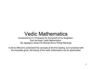 Vedic Mathematics
           Composed by A V Prakasam for the benefit of his daughters -
                      from the book ‘Vedic Mathematics’
             By Jagadguru Swami Sri Bharati Krsna Tirthaji Maharaja

It will be difficult to understand the concepts at the first reading, but if practiced with
    the examples given, the beauty of the vedic mathematics can be appreciated.




                                                                                              1
 