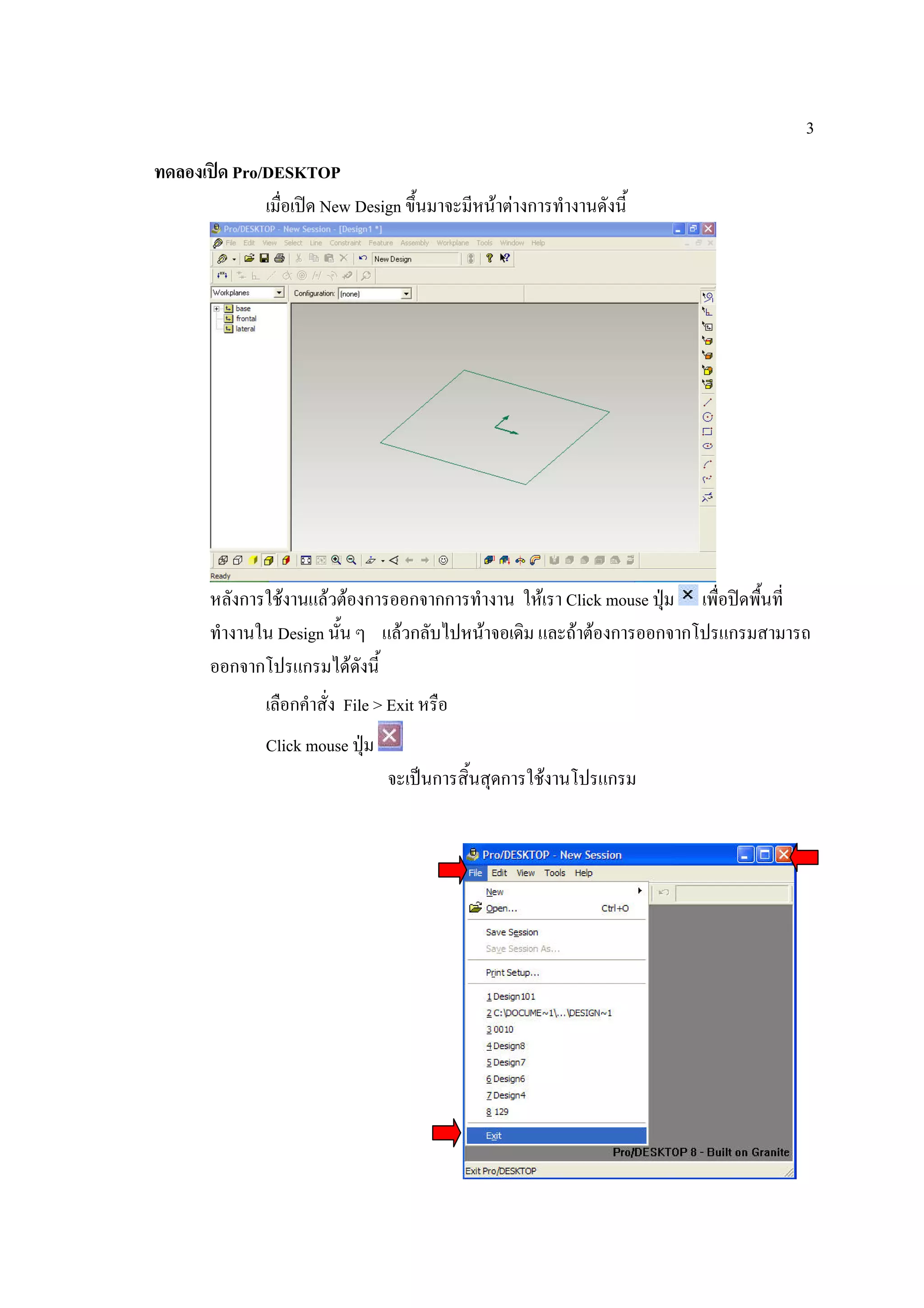3
ทดลองเปด Pro/DESKTOP
              เมื่อเปด New Design ขึ้นมาจะมีหนาตางการทํางานดังนี้




        หลังการใชงานแลวตองการออกจากการทํางาน ใหเรา Click mouse ปุม เพื่อปดพืนที่
                                                                                  ้
        ทํางานใน Design นั้น ๆ แลวกลับไปหนาจอเดิม และถาตองการออกจากโปรแกรมสามารถ
        ออกจากโปรแกรมไดดังนี้
                เลือกคําสั่ง File > Exit หรือ
                Click mouse ปุม
                                   จะเปนการสิ้นสุดการใชงานโปรแกรม
 