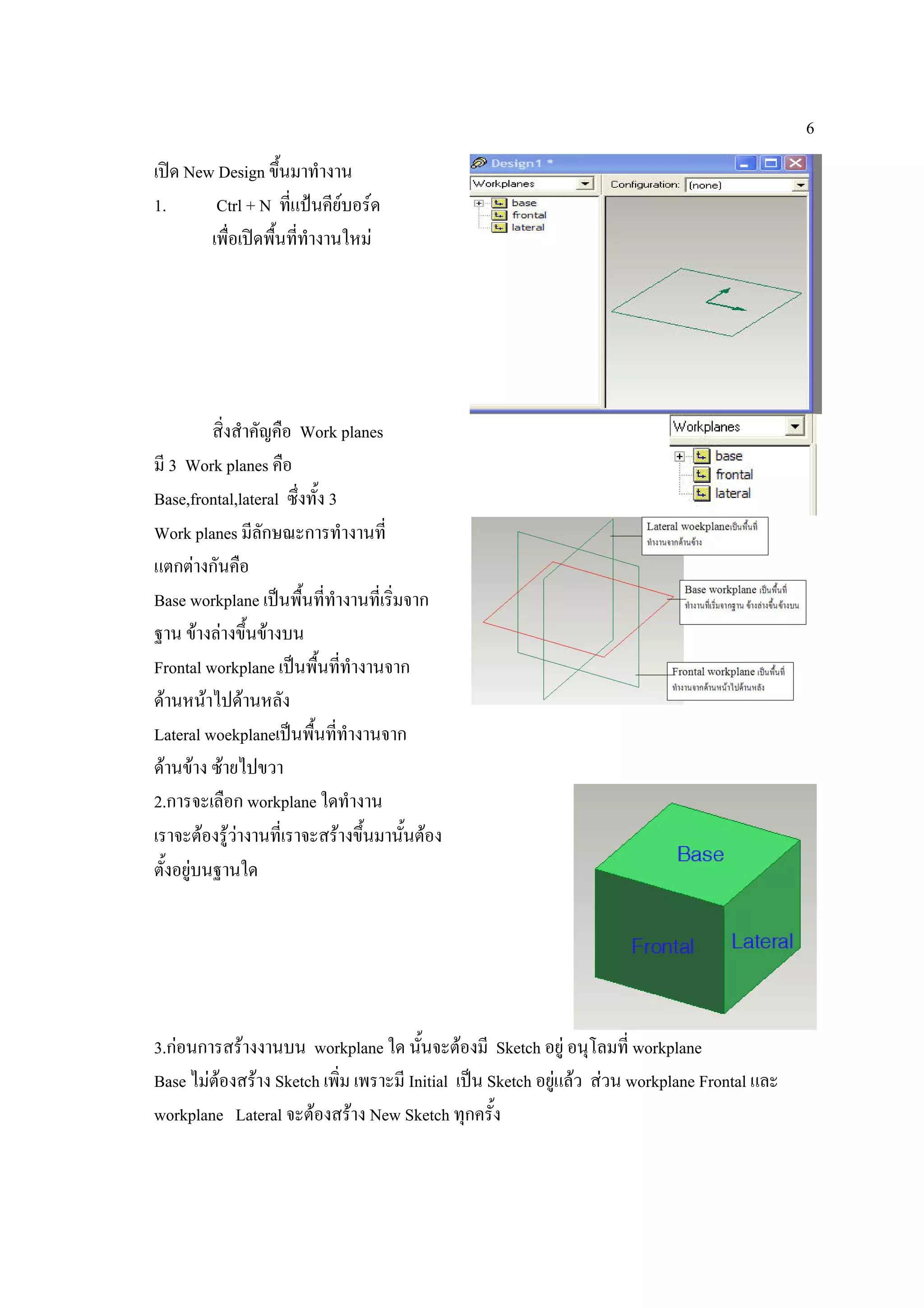 6
เปด New Design ขึ้นมาทํางาน
1.       Ctrl + N ที่แปนคียบอรด
        เพื่อเปดพืนทีทํางานใหม
                   ้ ่




          สิ่งสําคัญคือ Work planes
มี 3 Work planes คือ
Base,frontal,lateral ซึ่งทั้ง 3
Work planes มีลักษณะการทํางานที่
แตกตางกันคือ
Base workplane เปนพื้นที่ทางานที่เริ่มจาก
                               ํ
ฐาน ขางลางขึ้นขางบน
Frontal workplane เปนพื้นทีทํางานจาก
                                   ่
ดานหนาไปดานหลัง
Lateral woekplaneเปนพื้นทีทํางานจาก
                                 ่
ดานขาง ซายไปขวา
2.การจะเลือก workplane ใดทํางาน
เราจะตองรูวางานที่เราจะสรางขึ้นมานั้นตอง
               
ตั้งอยูบนฐานใด




3.กอนการสรางงานบน workplane ใด นั้นจะตองมี Sketch อยู อนุโลมที่ workplane
Base ไมตองสราง Sketch เพิ่ม เพราะมี Initial เปน Sketch อยูแลว สวน workplane Frontal และ
workplane Lateral จะตองสราง New Sketch ทุกครั้ง
 
