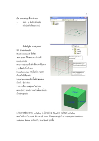 6
เปด New Design ขึ้นมาทํางาน
1.       Ctrl + N ที่แปนคียบอรด
        เพื่อเปดพืนทีทํางานใหม
                   ้ ่




          สิ่งสําคัญคือ Work planes
มี 3 Work planes คือ
Base,frontal,lateral ซึ่งทั้ง 3
Work planes มีลักษณะการทํางานที่
แตกตางกันคือ
Base workplane เปนพื้นที่ทางานที่เริ่มจาก
                               ํ
ฐาน ขางลางขึ้นขางบน
Frontal workplane เปนพื้นทีทํางานจาก
                                   ่
ดานหนาไปดานหลัง
Lateral woekplaneเปนพื้นทีทํางานจาก
                                 ่
ดานขาง ซายไปขวา
2.การจะเลือก workplane ใดทํางาน
เราจะตองรูวางานที่เราจะสรางขึ้นมานั้นตอง
               
ตั้งอยูบนฐานใด




3.กอนการสรางงานบน workplane ใด นั้นจะตองมี Sketch อยู อนุโลมที่ workplane
Base ไมตองสราง Sketch เพิ่ม เพราะมี Initial เปน Sketch อยูแลว สวน workplane Frontal และ
workplane Lateral จะตองสราง New Sketch ทุกครั้ง
 