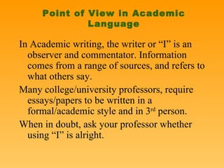 Point of View in Academic Language In Academic writing, the writer or “I” is an observer and commentator. Information comes from a range of sources, and refers to what others say.  Many college/university professors, require essays/papers to be written in a formal/academic style and in 3 rd  person. When in doubt, ask your professor whether using “I” is alright.  