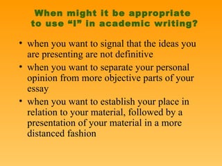 When might it be appropriate  to use “I” in academic writing? when you want to signal that the ideas you are presenting are not definitive when you want to separate your personal opinion from more objective parts of your essay when you want to establish your place in relation to your material, followed by a presentation of your material in a more distanced fashion 