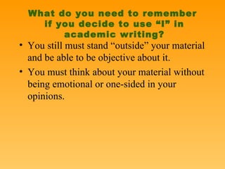 What do you need to remember  if you decide to use “I” in academic writing? You still must stand “outside” your material and be able to be objective about it. You must think about your material without being emotional or one-sided in your opinions. 