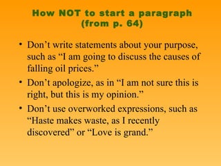How NOT to start a paragraph (from p. 64) Don’t write statements about your purpose, such as “I am going to discuss the causes of falling oil prices.” Don’t apologize, as in “I am not sure this is right, but this is my opinion.” Don’t use overworked expressions, such as “Haste makes waste, as I recently discovered” or “Love is grand.” 