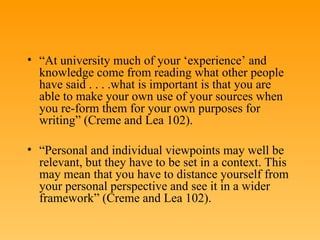 “ At university much of your ‘experience’ and knowledge come from reading what other people have said . . . .what is important is that you are able to make your own use of your sources when you re-form them for your own purposes for writing” (Creme and Lea 102). “ Personal and individual viewpoints may well be relevant, but they have to be set in a context. This may mean that you have to distance yourself from your personal perspective and see it in a wider framework” (Creme and Lea 102). 