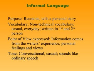 Informal Language Purpose: Recounts, tells a personal story Vocabulary: Non-technical vocabulary; casual, everyday; written in 1 st  and 2 nd  person Point of View expressed: Information comes from the writers’ experience; personal feelings and views Tone: Conversational, casual; sounds like ordinary speech 