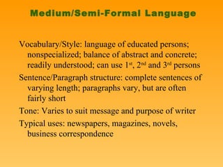 Medium/Semi-Formal Language Vocabulary/Style: language of educated persons; nonspecialized; balance of abstract and concrete; readily understood; can use 1 st , 2 nd  and 3 rd  persons Sentence/Paragraph structure: complete sentences of varying length; paragraphs vary, but are often fairly short Tone: Varies to suit message and purpose of writer Typical uses: newspapers, magazines, novels, business correspondence 